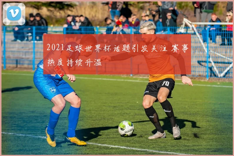 2021足球世界杯话题引发关注 赛事热度持续升温