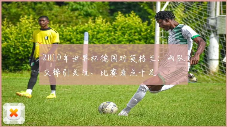 2010年世界杯德国对英格兰:两队交锋引关注,比赛看点十足