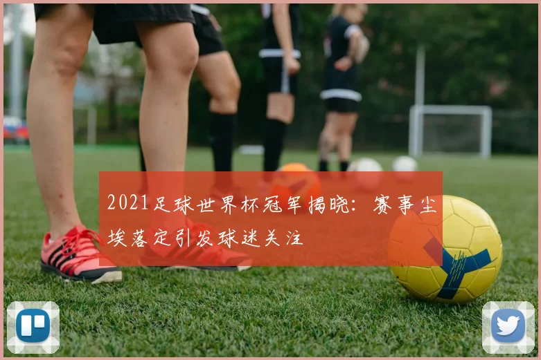 2021足球世界杯冠军揭晓：赛事尘埃落定引发球迷关注