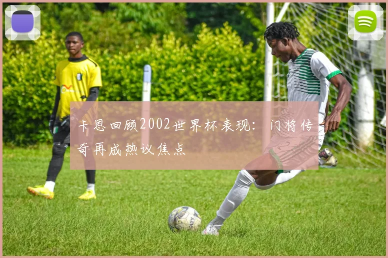 卡恩回顾2002世界杯表现:门将传奇再成热议焦点