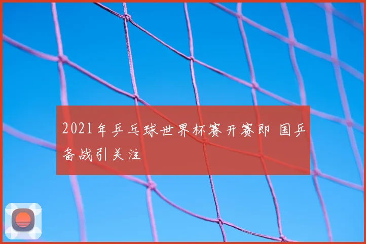 2021年乒乓球世界杯赛开赛即 国乒备战引关注