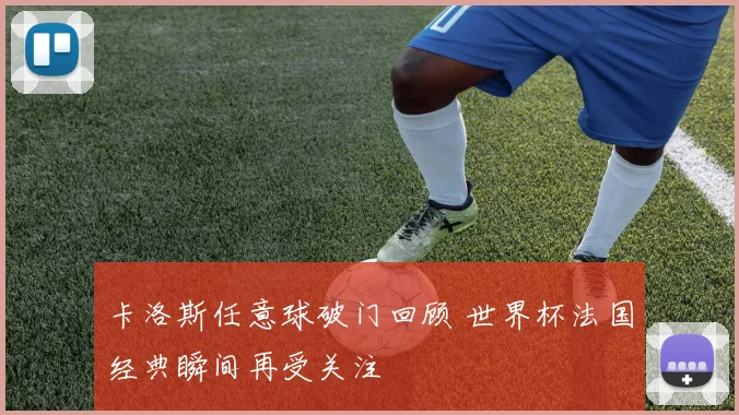 卡洛斯任意球破门回顾 世界杯法国经典瞬间再受关注